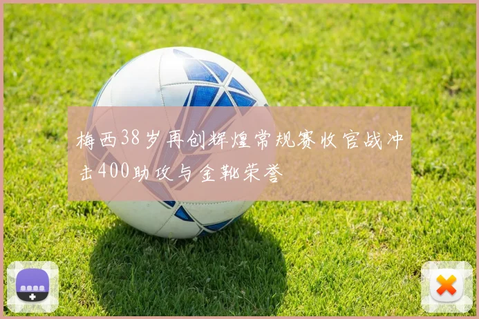 梅西38岁再创辉煌常规赛收官战冲击400助攻与金靴荣誉