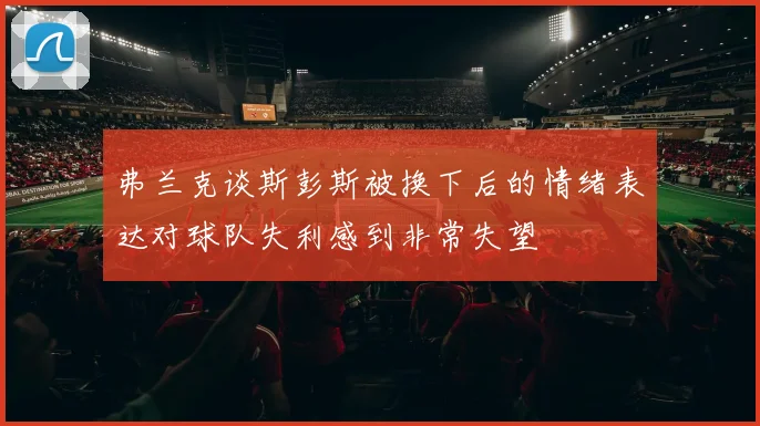 弗兰克谈斯彭斯被换下后的情绪表达对球队失利感到非常失望
