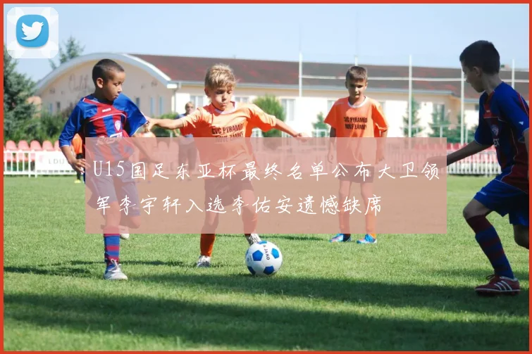U15国足东亚杯最终名单公布大卫领军李宇轩入选李佑安遗憾缺席