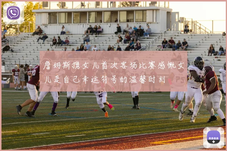 詹姆斯携女儿首次客场比赛感慨女儿是自己幸运符号的温馨时刻