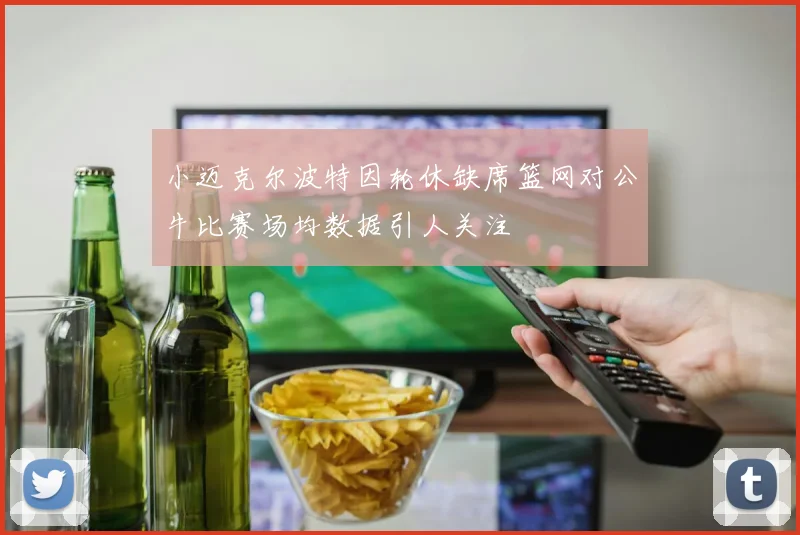 小迈克尔波特因轮休缺席篮网对公牛比赛场均数据引人关注