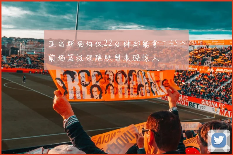 亚当斯场均仅22分钟却能拿下45个前场篮板领跑联盟表现惊人