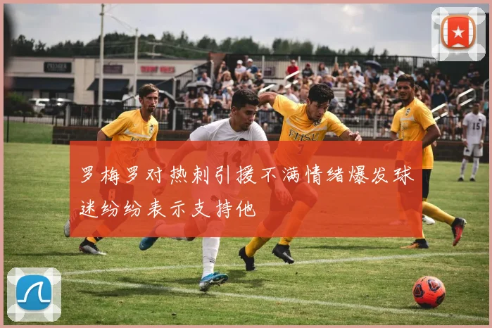 罗梅罗对热刺引援不满情绪爆发球迷纷纷表示支持他