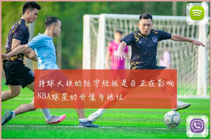 持球大核的防守短板是否正在影响NBA球星的价值与地位