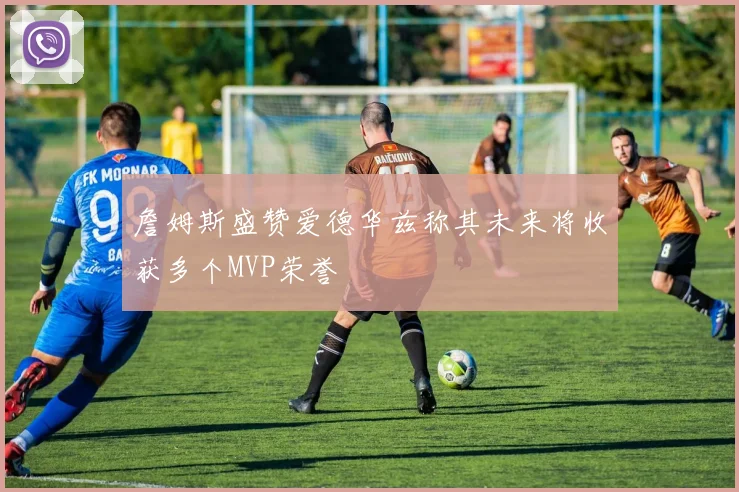 詹姆斯盛赞爱德华兹称其未来将收获多个MVP荣誉