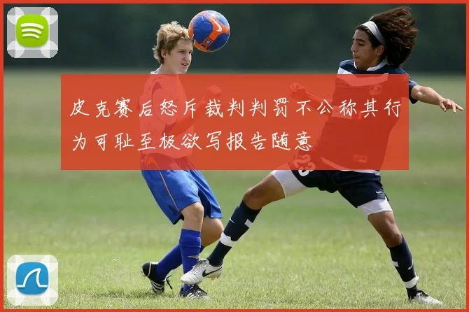 皮克赛后怒斥裁判判罚不公称其行为可耻至极欲写报告随意
