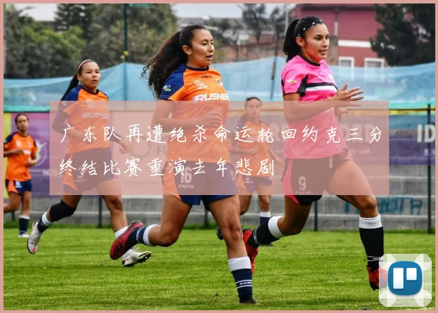 广东队再遭绝杀命运轮回约克三分终结比赛重演去年悲剧