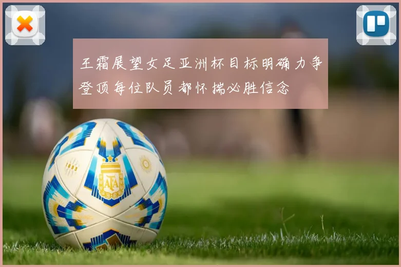 王霜展望女足亚洲杯目标明确力争登顶每位队员都怀揣必胜信念
