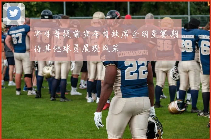 字母哥提前宣布将缺席全明星赛期待其他球员展现风采