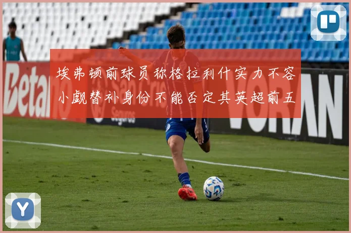 埃弗顿前球员称格拉利什实力不容小觑替补身份不能否定其英超前五地位