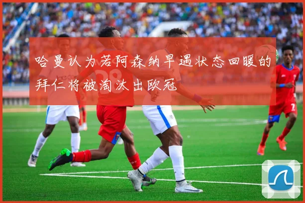 哈曼认为若阿森纳早遇状态回暖的拜仁将被淘汰出欧冠
