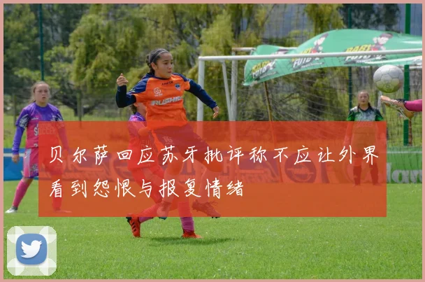 贝尔萨回应苏牙批评称不应让外界看到怨恨与报复情绪