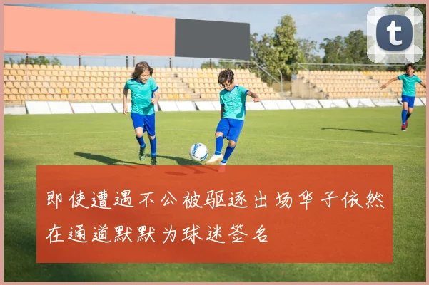 即使遭遇不公被驱逐出场华子依然在通道默默为球迷签名