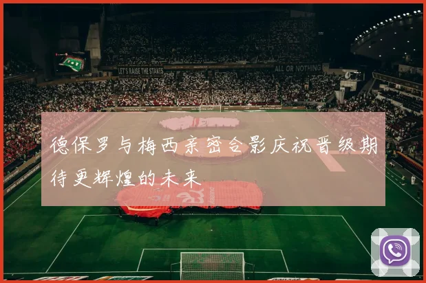 德保罗与梅西亲密合影庆祝晋级期待更辉煌的未来