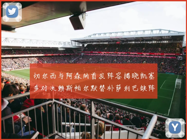 切尔西与阿森纳首发阵容揭晓凯塞多对决赖斯帕尔默替补萨利巴缺阵