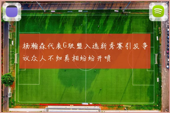 杨瀚森代表G联盟入选新秀赛引发争议众人不知真相纷纷开喷