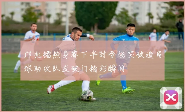 邝兆镭热身赛下半时登场突破造角球助攻队友破门精彩瞬间