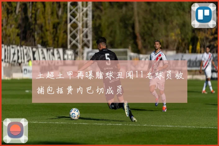 土超土甲再曝赌球丑闻11名球员被捕包括费内巴切成员