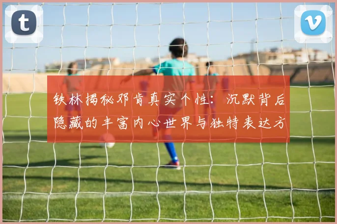 铁林揭秘邓肯真实个性：沉默背后隐藏的丰富内心世界与独特表达方式