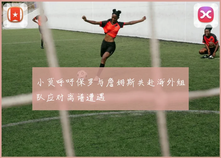 小莫呼吁保罗与詹姆斯共赴海外组队应对离谱遭遇