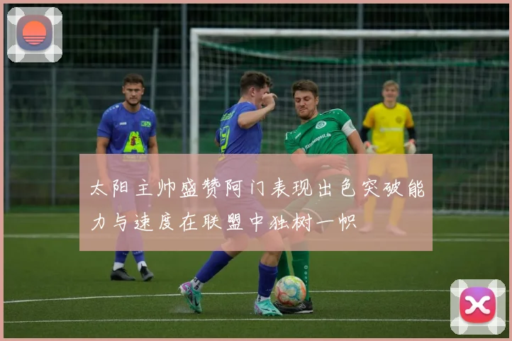 太阳主帅盛赞阿门表现出色突破能力与速度在联盟中独树一帜
