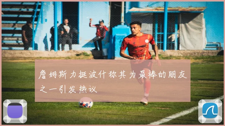 詹姆斯力挺波什称其为最棒的朋友之一引发热议
