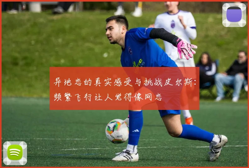 异地恋的真实感受与挑战皮尔斯：频繁飞行让人觉得像网恋