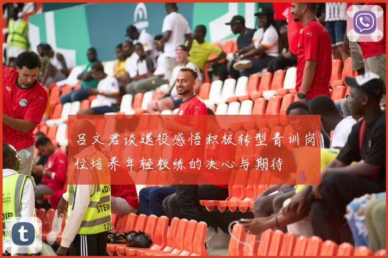 吕文君谈退役感悟积极转型青训岗位培养年轻教练的决心与期待