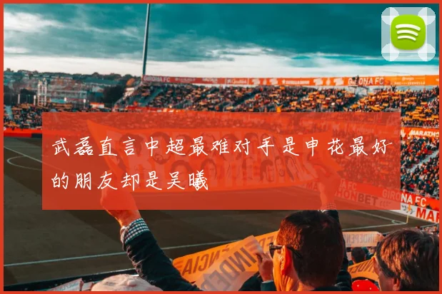武磊直言中超最难对手是申花最好的朋友却是吴曦
