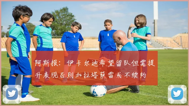 阿斯报：伊卡尔迪希望留队但需提升表现否则加拉塔萨雷或不续约