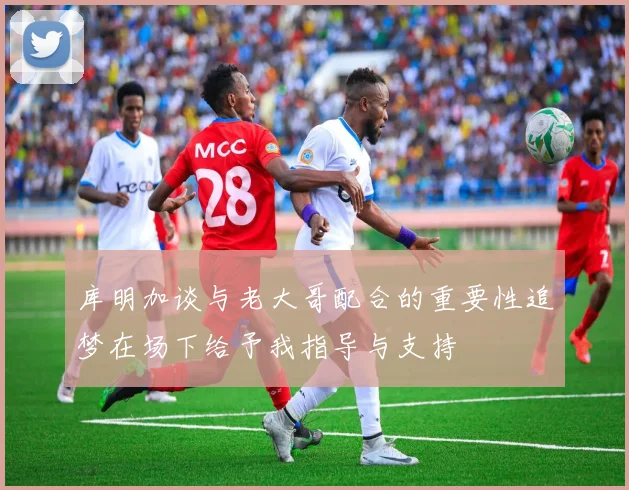 库明加谈与老大哥配合的重要性追梦在场下给予我指导与支持