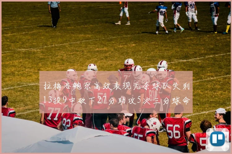 拉梅洛鲍尔高效表现无奈球队失利13投9中砍下27分助攻5次三分球命中率惊人