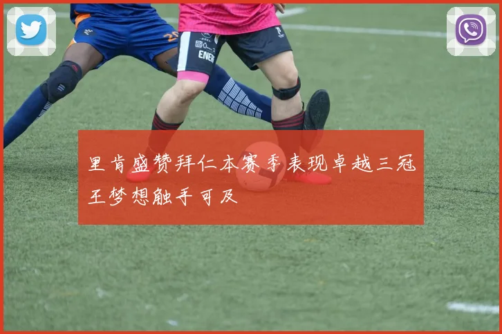 里肯盛赞拜仁本赛季表现卓越三冠王梦想触手可及